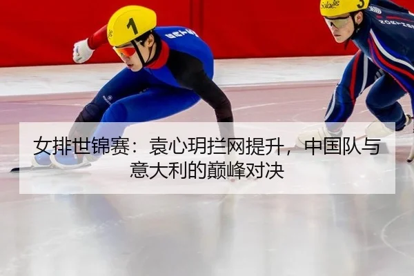 女排世锦赛：袁心玥拦网提升，中国队与意大利的巅峰对决