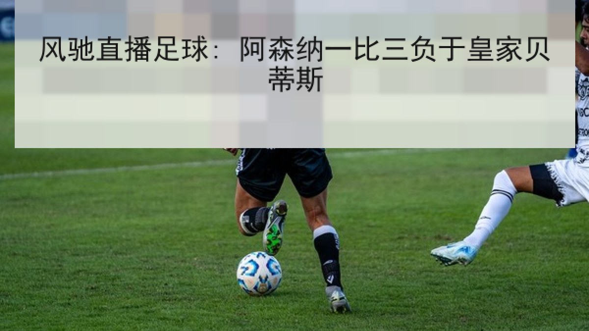 风驰直播足球: 阿森纳一比三负于皇家贝蒂斯