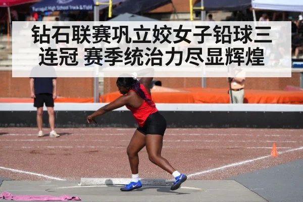 钻石联赛巩立姣女子铅球三连冠 赛季统治力尽显辉煌