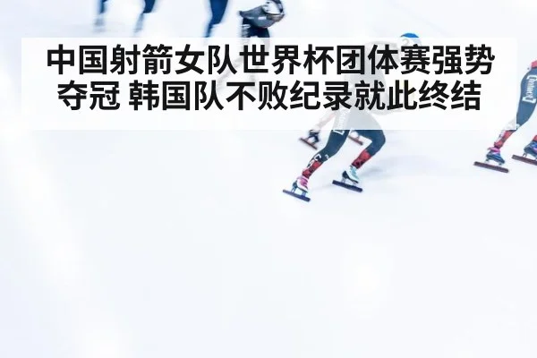 中国射箭女队世界杯团体赛强势夺冠 韩国队不败纪录就此终结