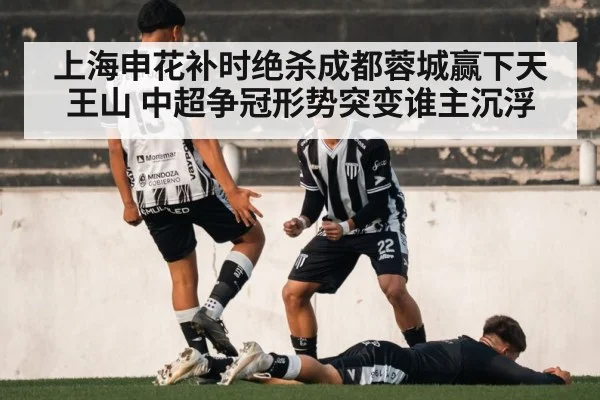 上海申花补时绝杀成都蓉城赢下天王山 中超争冠形势突变谁主沉浮